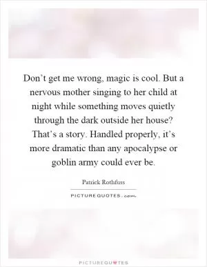 Don’t get me wrong, magic is cool. But a nervous mother singing to her child at night while something moves quietly through the dark outside her house? That’s a story. Handled properly, it’s more dramatic than any apocalypse or goblin army could ever be Picture Quote #1