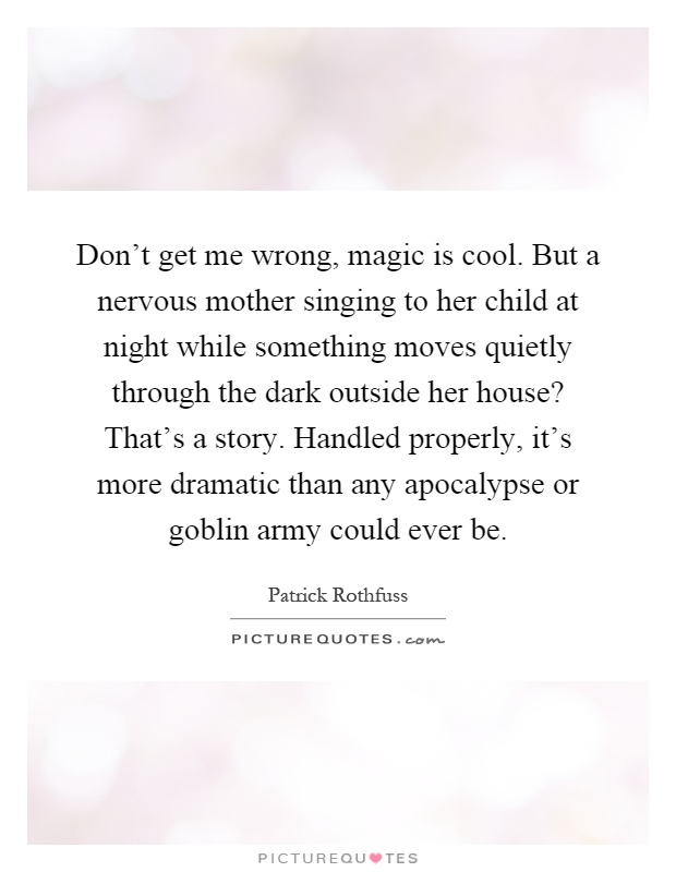 Don't get me wrong, magic is cool. But a nervous mother singing to her child at night while something moves quietly through the dark outside her house? That's a story. Handled properly, it's more dramatic than any apocalypse or goblin army could ever be Picture Quote #1