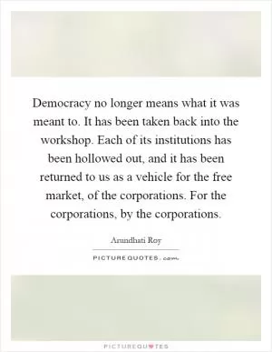 Democracy no longer means what it was meant to. It has been taken back into the workshop. Each of its institutions has been hollowed out, and it has been returned to us as a vehicle for the free market, of the corporations. For the corporations, by the corporations Picture Quote #1
