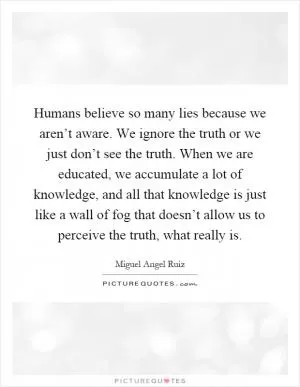 Humans believe so many lies because we aren’t aware. We ignore the truth or we just don’t see the truth. When we are educated, we accumulate a lot of knowledge, and all that knowledge is just like a wall of fog that doesn’t allow us to perceive the truth, what really is Picture Quote #1