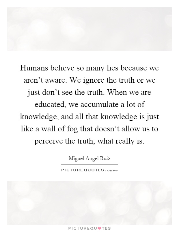 Humans believe so many lies because we aren't aware. We ignore the truth or we just don't see the truth. When we are educated, we accumulate a lot of knowledge, and all that knowledge is just like a wall of fog that doesn't allow us to perceive the truth, what really is Picture Quote #1