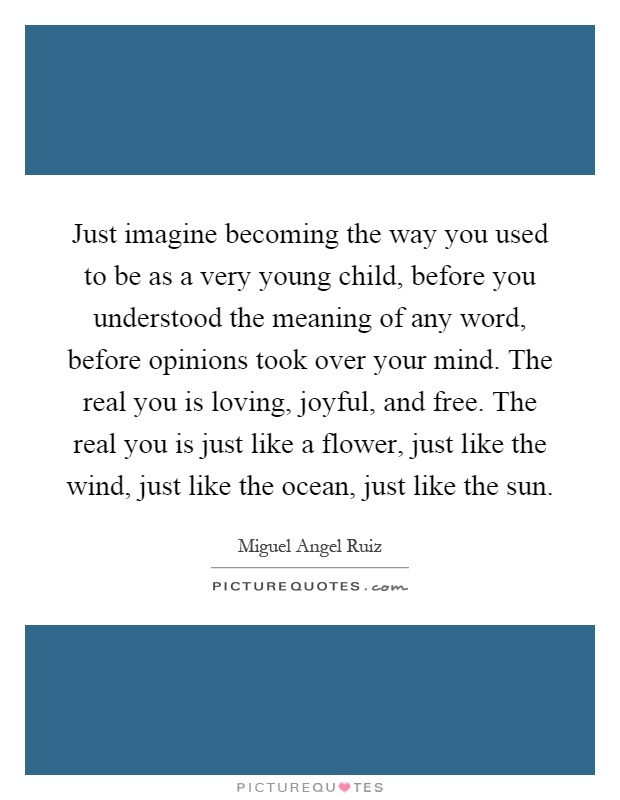 Just imagine becoming the way you used to be as a very young child, before you understood the meaning of any word, before opinions took over your mind. The real you is loving, joyful, and free. The real you is just like a flower, just like the wind, just like the ocean, just like the sun Picture Quote #1