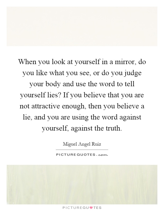 When you look at yourself in a mirror, do you like what you see, or do you judge your body and use the word to tell yourself lies? If you believe that you are not attractive enough, then you believe a lie, and you are using the word against yourself, against the truth Picture Quote #1