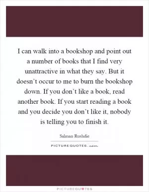 I can walk into a bookshop and point out a number of books that I find very unattractive in what they say. But it doesn’t occur to me to burn the bookshop down. If you don’t like a book, read another book. If you start reading a book and you decide you don’t like it, nobody is telling you to finish it Picture Quote #1