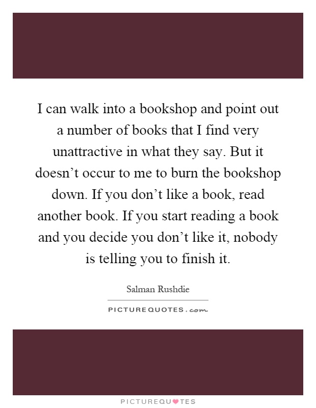 I can walk into a bookshop and point out a number of books that I find very unattractive in what they say. But it doesn't occur to me to burn the bookshop down. If you don't like a book, read another book. If you start reading a book and you decide you don't like it, nobody is telling you to finish it Picture Quote #1