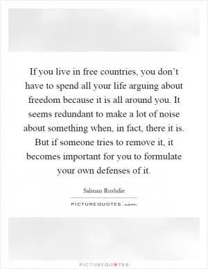 If you live in free countries, you don’t have to spend all your life arguing about freedom because it is all around you. It seems redundant to make a lot of noise about something when, in fact, there it is. But if someone tries to remove it, it becomes important for you to formulate your own defenses of it Picture Quote #1
