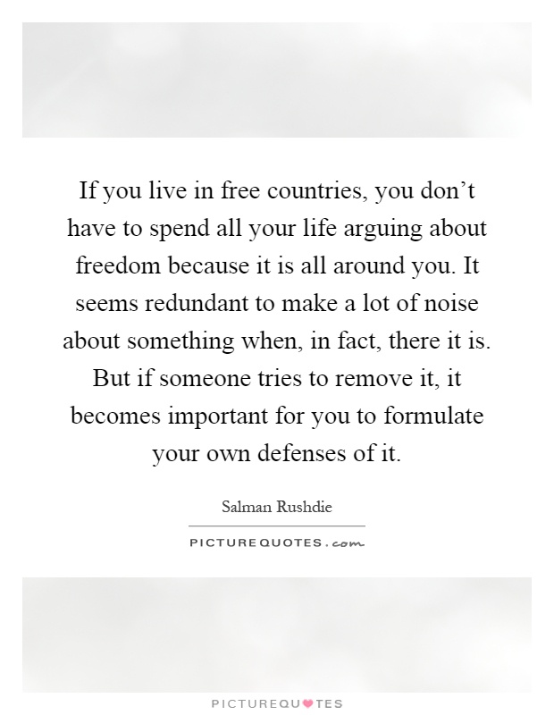 If you live in free countries, you don't have to spend all your life arguing about freedom because it is all around you. It seems redundant to make a lot of noise about something when, in fact, there it is. But if someone tries to remove it, it becomes important for you to formulate your own defenses of it Picture Quote #1