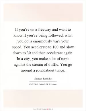 If you’re on a freeway and want to know if you’re being followed, what you do is enormously vary your speed. You accelerate to 100 and slow down to 30 and then accelerate again. In a city, you make a lot of turns against the stream of traffic. You go around a roundabout twice Picture Quote #1