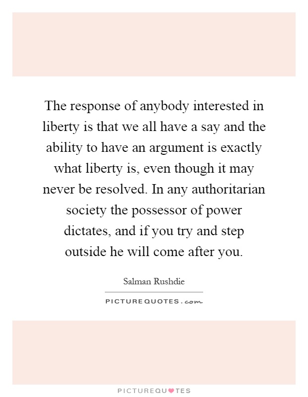 The response of anybody interested in liberty is that we all have a say and the ability to have an argument is exactly what liberty is, even though it may never be resolved. In any authoritarian society the possessor of power dictates, and if you try and step outside he will come after you Picture Quote #1