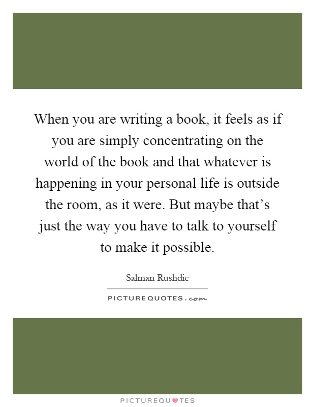 When you are writing a book, it feels as if you are simply concentrating on the world of the book and that whatever is happening in your personal life is outside the room, as it were. But maybe that's just the way you have to talk to yourself to make it possible Picture Quote #1