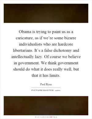 Obama is trying to paint us as a caricature, as if we’re some bizarre individualists who are hardcore libertarians. It’s a false dichotomy and intellectually lazy. Of course we believe in government. We think government should do what it does really well, but that it has limits Picture Quote #1