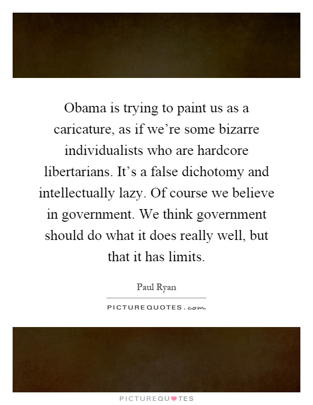 Obama is trying to paint us as a caricature, as if we're some bizarre individualists who are hardcore libertarians. It's a false dichotomy and intellectually lazy. Of course we believe in government. We think government should do what it does really well, but that it has limits Picture Quote #1