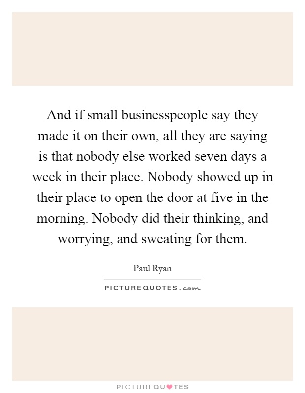 And if small businesspeople say they made it on their own, all they are saying is that nobody else worked seven days a week in their place. Nobody showed up in their place to open the door at five in the morning. Nobody did their thinking, and worrying, and sweating for them Picture Quote #1