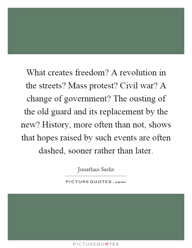 What creates freedom? A revolution in the streets? Mass protest? Civil war? A change of government? The ousting of the old guard and its replacement by the new? History, more often than not, shows that hopes raised by such events are often dashed, sooner rather than later Picture Quote #1