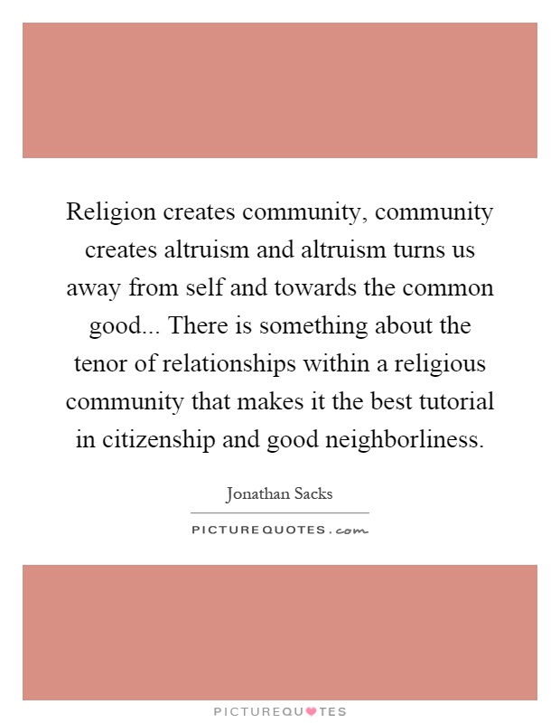 Religion creates community, community creates altruism and altruism turns us away from self and towards the common good... There is something about the tenor of relationships within a religious community that makes it the best tutorial in citizenship and good neighborliness Picture Quote #1