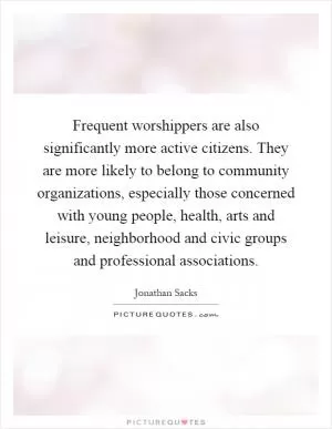Frequent worshippers are also significantly more active citizens. They are more likely to belong to community organizations, especially those concerned with young people, health, arts and leisure, neighborhood and civic groups and professional associations Picture Quote #1