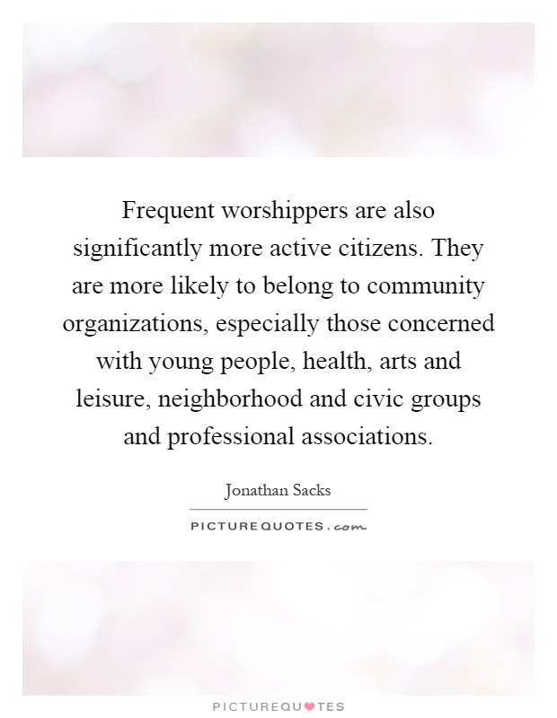 Frequent worshippers are also significantly more active citizens. They are more likely to belong to community organizations, especially those concerned with young people, health, arts and leisure, neighborhood and civic groups and professional associations Picture Quote #1