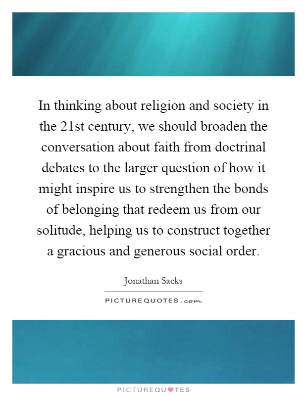 In thinking about religion and society in the 21st century, we should broaden the conversation about faith from doctrinal debates to the larger question of how it might inspire us to strengthen the bonds of belonging that redeem us from our solitude, helping us to construct together a gracious and generous social order Picture Quote #1