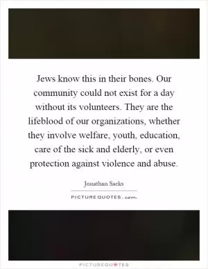 Jews know this in their bones. Our community could not exist for a day without its volunteers. They are the lifeblood of our organizations, whether they involve welfare, youth, education, care of the sick and elderly, or even protection against violence and abuse Picture Quote #1