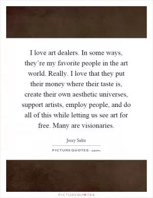 I love art dealers. In some ways, they’re my favorite people in the art world. Really. I love that they put their money where their taste is, create their own aesthetic universes, support artists, employ people, and do all of this while letting us see art for free. Many are visionaries Picture Quote #1
