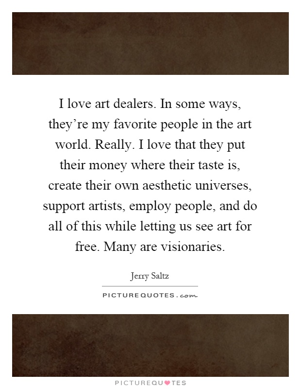 I love art dealers. In some ways, they're my favorite people in the art world. Really. I love that they put their money where their taste is, create their own aesthetic universes, support artists, employ people, and do all of this while letting us see art for free. Many are visionaries Picture Quote #1