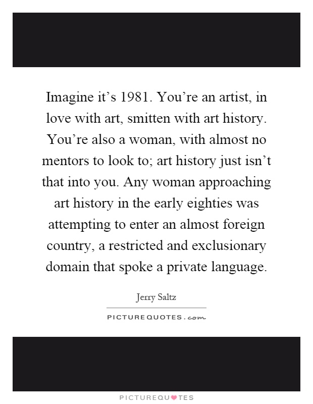 Imagine it's 1981. You're an artist, in love with art, smitten with art history. You're also a woman, with almost no mentors to look to; art history just isn't that into you. Any woman approaching art history in the early eighties was attempting to enter an almost foreign country, a restricted and exclusionary domain that spoke a private language Picture Quote #1
