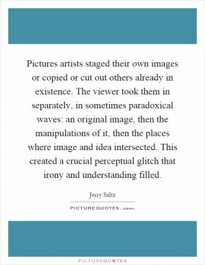 Pictures artists staged their own images or copied or cut out others already in existence. The viewer took them in separately, in sometimes paradoxical waves: an original image, then the manipulations of it, then the places where image and idea intersected. This created a crucial perceptual glitch that irony and understanding filled Picture Quote #1