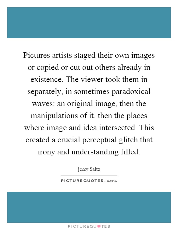Pictures artists staged their own images or copied or cut out others already in existence. The viewer took them in separately, in sometimes paradoxical waves: an original image, then the manipulations of it, then the places where image and idea intersected. This created a crucial perceptual glitch that irony and understanding filled Picture Quote #1