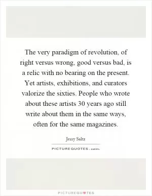 The very paradigm of revolution, of right versus wrong, good versus bad, is a relic with no bearing on the present. Yet artists, exhibitions, and curators valorize the sixties. People who wrote about these artists 30 years ago still write about them in the same ways, often for the same magazines Picture Quote #1