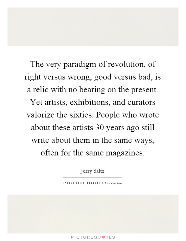 The very paradigm of revolution, of right versus wrong, good versus bad, is a relic with no bearing on the present. Yet artists, exhibitions, and curators valorize the sixties. People who wrote about these artists 30 years ago still write about them in the same ways, often for the same magazines Picture Quote #1