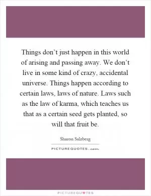 Things don’t just happen in this world of arising and passing away. We don’t live in some kind of crazy, accidental universe. Things happen according to certain laws, laws of nature. Laws such as the law of karma, which teaches us that as a certain seed gets planted, so will that fruit be Picture Quote #1