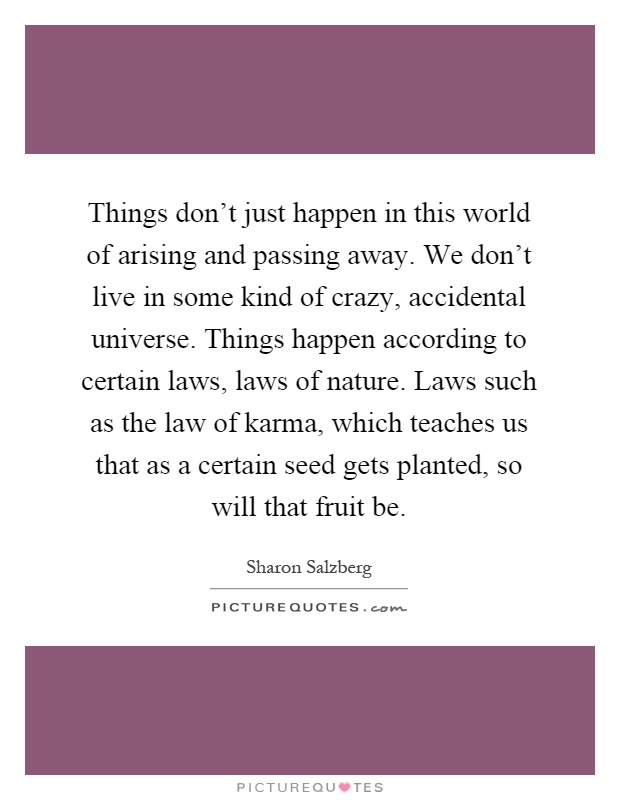 Things don't just happen in this world of arising and passing away. We don't live in some kind of crazy, accidental universe. Things happen according to certain laws, laws of nature. Laws such as the law of karma, which teaches us that as a certain seed gets planted, so will that fruit be Picture Quote #1