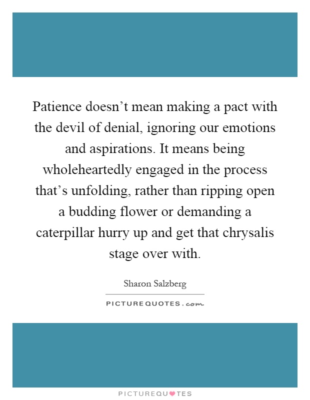 Patience doesn't mean making a pact with the devil of denial, ignoring our emotions and aspirations. It means being wholeheartedly engaged in the process that's unfolding, rather than ripping open a budding flower or demanding a caterpillar hurry up and get that chrysalis stage over with Picture Quote #1