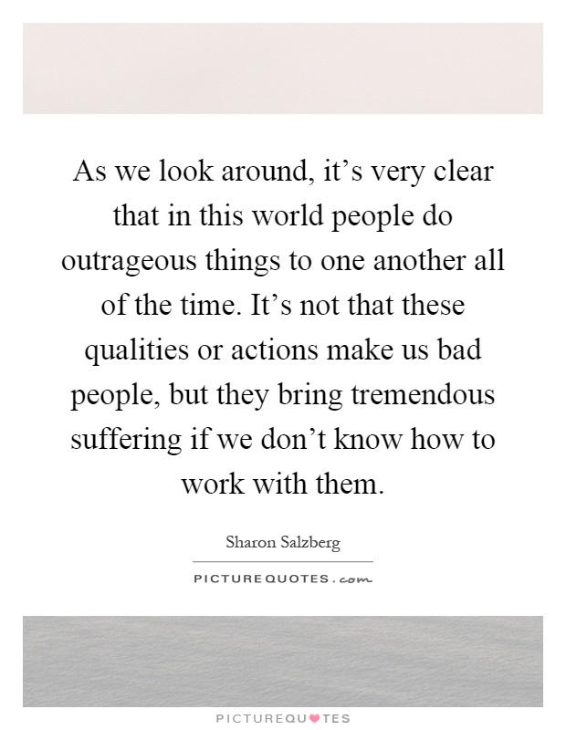 As we look around, it's very clear that in this world people do outrageous things to one another all of the time. It's not that these qualities or actions make us bad people, but they bring tremendous suffering if we don't know how to work with them Picture Quote #1