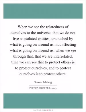 When we see the relatedness of ourselves to the universe, that we do not live as isolated entities, untouched by what is going on around us, not affecting what is going on around us, when we see through that, that we are interrelated, then we can see that to protect others is to protect ourselves, and to protect ourselves is to protect others Picture Quote #1