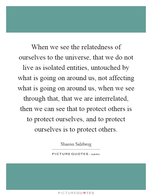When we see the relatedness of ourselves to the universe, that we do not live as isolated entities, untouched by what is going on around us, not affecting what is going on around us, when we see through that, that we are interrelated, then we can see that to protect others is to protect ourselves, and to protect ourselves is to protect others Picture Quote #1