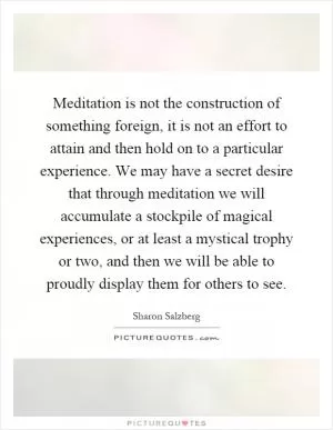 Meditation is not the construction of something foreign, it is not an effort to attain and then hold on to a particular experience. We may have a secret desire that through meditation we will accumulate a stockpile of magical experiences, or at least a mystical trophy or two, and then we will be able to proudly display them for others to see Picture Quote #1