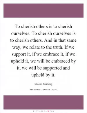 To cherish others is to cherish ourselves. To cherish ourselves is to cherish others. And in that same way, we relate to the truth. If we support it, if we embrace it, if we uphold it, we will be embraced by it, we will be supported and upheld by it Picture Quote #1