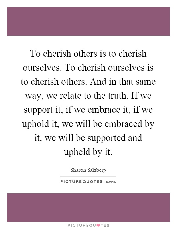To cherish others is to cherish ourselves. To cherish ourselves is to cherish others. And in that same way, we relate to the truth. If we support it, if we embrace it, if we uphold it, we will be embraced by it, we will be supported and upheld by it Picture Quote #1