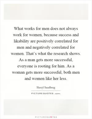 What works for men does not always work for women, because success and likability are positively correlated for men and negatively correlated for women. That’s what the research shows. As a man gets more successful, everyone is rooting for him. As a woman gets more successful, both men and women like her less Picture Quote #1