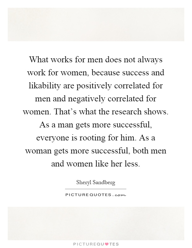 What works for men does not always work for women, because success and likability are positively correlated for men and negatively correlated for women. That's what the research shows. As a man gets more successful, everyone is rooting for him. As a woman gets more successful, both men and women like her less Picture Quote #1