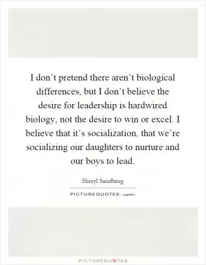 I don’t pretend there aren’t biological differences, but I don’t believe the desire for leadership is hardwired biology, not the desire to win or excel. I believe that it’s socialization, that we’re socializing our daughters to nurture and our boys to lead Picture Quote #1