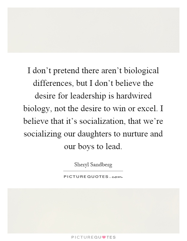 I don't pretend there aren't biological differences, but I don't believe the desire for leadership is hardwired biology, not the desire to win or excel. I believe that it's socialization, that we're socializing our daughters to nurture and our boys to lead Picture Quote #1