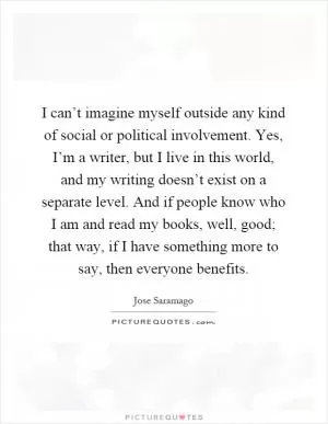 I can’t imagine myself outside any kind of social or political involvement. Yes, I’m a writer, but I live in this world, and my writing doesn’t exist on a separate level. And if people know who I am and read my books, well, good; that way, if I have something more to say, then everyone benefits Picture Quote #1