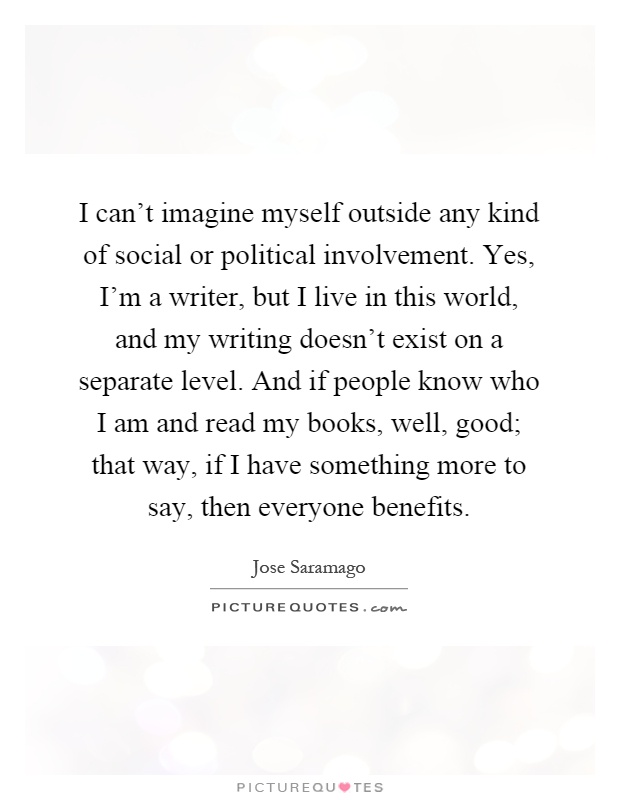 I can't imagine myself outside any kind of social or political involvement. Yes, I'm a writer, but I live in this world, and my writing doesn't exist on a separate level. And if people know who I am and read my books, well, good; that way, if I have something more to say, then everyone benefits Picture Quote #1