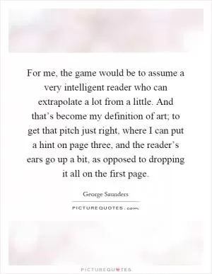 For me, the game would be to assume a very intelligent reader who can extrapolate a lot from a little. And that’s become my definition of art; to get that pitch just right, where I can put a hint on page three, and the reader’s ears go up a bit, as opposed to dropping it all on the first page Picture Quote #1