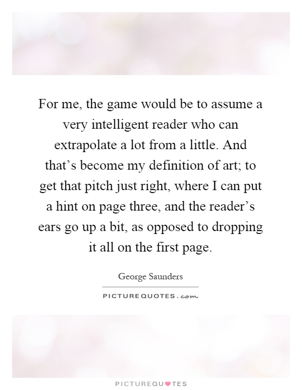 For me, the game would be to assume a very intelligent reader who can extrapolate a lot from a little. And that's become my definition of art; to get that pitch just right, where I can put a hint on page three, and the reader's ears go up a bit, as opposed to dropping it all on the first page Picture Quote #1