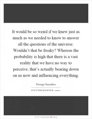 It would be so weird if we knew just as much as we needed to know to answer all the questions of the universe. Wouldn’t that be freaky? Whereas the probability is high that there is a vast reality that we have no way to perceive, that’s actually bearing down on us now and influencing everything Picture Quote #1