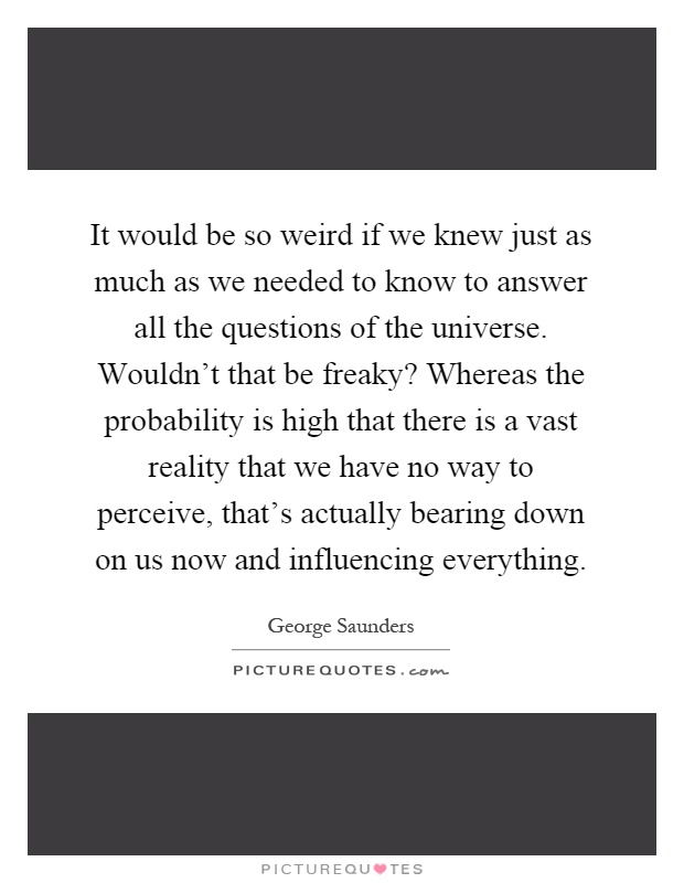 It would be so weird if we knew just as much as we needed to know to answer all the questions of the universe. Wouldn't that be freaky? Whereas the probability is high that there is a vast reality that we have no way to perceive, that's actually bearing down on us now and influencing everything Picture Quote #1