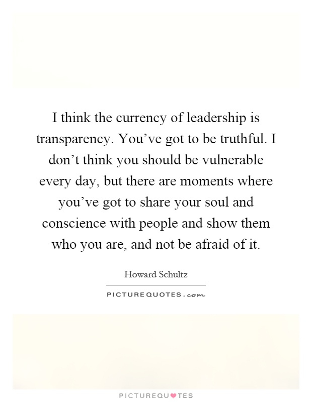 I think the currency of leadership is transparency. You've got to be truthful. I don't think you should be vulnerable every day, but there are moments where you've got to share your soul and conscience with people and show them who you are, and not be afraid of it Picture Quote #1